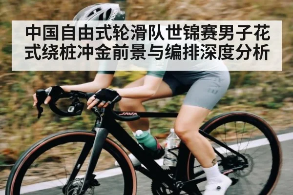 中国自由式轮滑队世锦赛男子花式绕桩冲金前景与编排深度分析