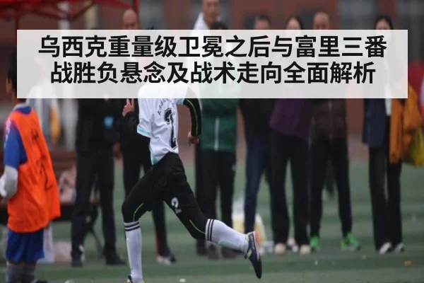 乌西克重量级卫冕之后与富里三番战胜负悬念及战术走向全面解析